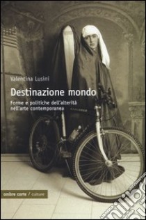 Destinazione mondo. Forme e politiche dell'alterità nell'arte contemporanea libro di Lusini Valentina