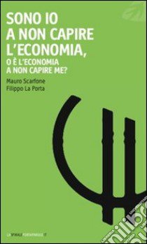 Sono io a non capire l'economia, o è l'economia a non capire me? libro di Scarfone Mauro; La Porta Filippo