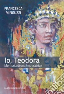 Io, Teodora. Memoria di una imperatrice libro di Minguzzi Francesca