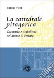 La cattedrale pitagorica. Geometria e simbolismo nel Duomo di Ferrara libro di Tubi Carlo