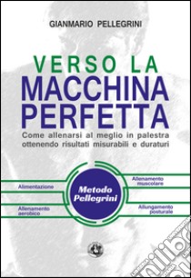 Verso la macchina perfetta. Come allenarsi al meglio in palestra ottenendo risultati misurabili e duraturi libro di Pellegrini Gianmario