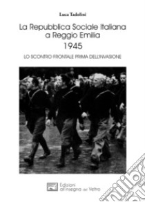 La Repubblica Sociale Italiana a Reggio Emilia 1945. Lo scontro frontale prima dell'invasione libro di Tadolini Luca