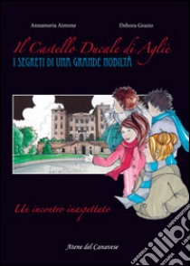 Il castello ducale di Agliè. Un incontro inaspettato. I segreti di una grande nobiltà libro di Aimone Annamaria