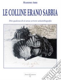 Le colline erano sabbia. Dire qualcosa di sé senza scrivere un'autobiografia libro di Arri Massimo