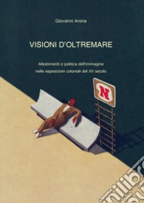 Visioni dl'oltremare. Allestimenti e politica dell'immagine nelle esposizioni coloniali del XX secolo libro di Arena Giovanni