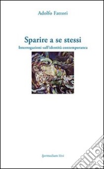 Sparire a se stessi. Interrogazioni sull'identità contemporanea libro di Fattori Adolfo