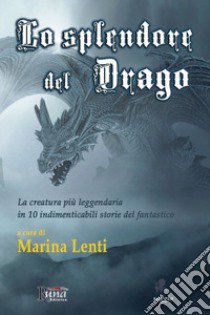 Lo splendore del drago. La creatura più leggendaria in 10 storie indimenticabili del fantastico libro di Lenti Marina