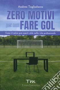 Zero motivi per non fare gol. Come il calcio può esserti utile nella vita professionale libro di Tagliafierro Andrea