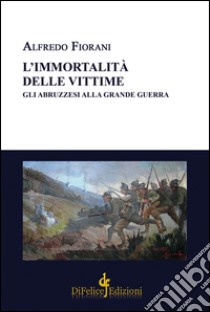 L'immortalità delle vittime. Gli abruzzesi alla grande guerra libro di Fiorani Alfredo