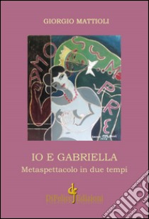 Io e Gabriella. Metaspettacolo in due tempi libro di Mattioli Giorgio