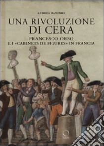 Una rivoluzione di cera. Francesco Orso e i «Cabinets de figures» in Francia. Ediz. illustrata libro di Daninos Andrea