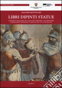 Libri dipinti statue. Rapporti e relazioni tra raccolte librarie, collezionismo e produzione artistica a Genova tra XVI e XVIII secolo libro di Montanari Giacomo