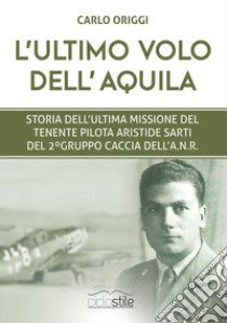 L'ultimo volo dell'aquila. Storia dell'ultima missione del Tenente pilota Aristide Sarti del 2° Gruppo Caccia dell'ANR libro di Origgi Carlo