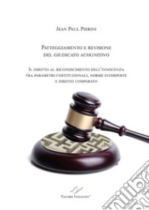 Patteggiamento e rimozione del giudicato acognitivo. Il diritto al riconoscimento dell'innocenza tra parametri costituzionali, norme interposte e diritto comparato libro di Pierini Jean Paul