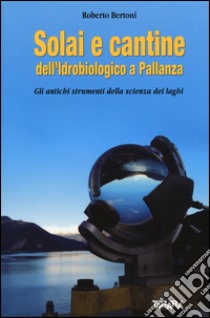 Solai e cantine dell'idrobiologico a Pallanza. Gli antichi strumenti della scienza dei laghi libro di Bertoni Roberto