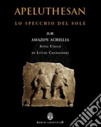 Apeluthesan. Il disvelamento della Stele di Alicarnasso (atto unico: Lo specchio del sole) libro di Castagneri Lucio