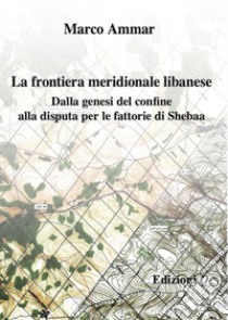 La frontiera meridionale libanese. Dalla genesi del confine alla disputa per le fattorie di Shebaa libro di Ammar Marco