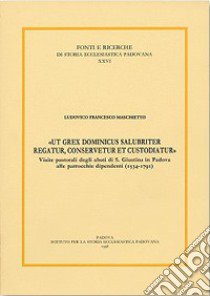 «Ut grex dominicus salubriter regatur, conservetur et custodiatur». Visite pastoriali degli abati di S. Giustina in Padova alle parrocchie dipend enti (1534-1791) libro di Maschietto Francesco L.