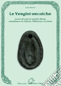 Le vergini arcaiche ovvero di come le antiche donne custodissero la libertà, l'ebbrezza e la gioia libro di Bearnè Leda