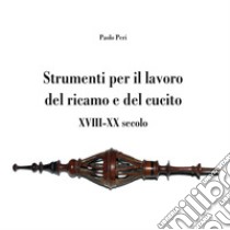 Strumenti per il lavoro del ricamo e del cucito XVIII-XX secolo libro di Peri Paolo