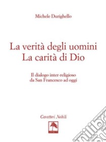 La verità degli uomini. La carità di Dio. Il dialogo inter-religioso da San Francesco ad oggi libro di Durighello Michele