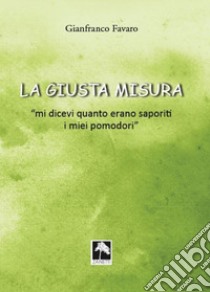 La giusta misura... «Mi dicevi quanto erano saporiti i miei pomodori» libro di Favaro Gianfranco