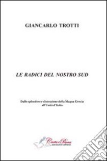 Le radici del nostro Sud. Dalla splendore e distruzioni della Magna Grecia all'Unità d'Italia libro di Trotti Giancarlo