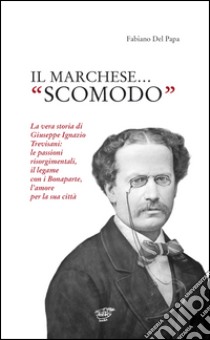 Il marchese «scomodo». La vera storia di Giuseppe Ignazio Trevisani. Le passioni risorgimentali, il legame con i Bonaparte, l'amore per la sua città libro di Del Papa Fabiano