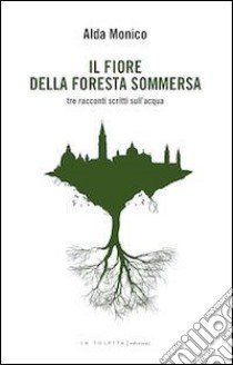 Il fiore della foresta sommersa. Tre racconti scritti sull'acqua libro di Monico Alda