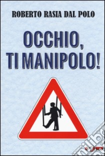 Occhio, ti manipolo! Come la comunicazione conduce la nostra vita libro di Rasia Dal Polo Roberto