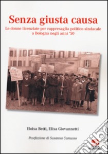 Senza giusta causa. Le donne licenziate per rappresaglia politico-sindacale a Bologna negli anni '50 libro di Betti Eloisa; Giovannetti Elisa