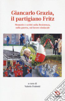 Giancarlo Grazia, il partigiano Fritz. Memorie e scritti sulla Resistenza, sulla guerra, sul lavoro sindacale libro di Frabetti V. (cur.)