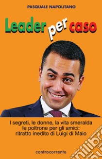 Leader per caso. I segreti, le donne, la vita smeralda, le poltrone per gli amici: ritratto inedito di Luigi di Maio libro di Napolitano Pasquale