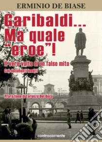 Garibaldi... Ma quale «eroe»! Il vero volto di un falso mito. Ediz. integrale libro di De Biase Erminio