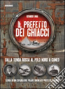 Il prefetto dei ghiacci. Dalla tenda rossa al Polo Nord a Cuneo. Storia di un esploratore polare diventato prefetto di Cuneo libro di Unia Gerardo