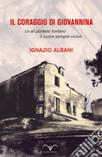 Il coraggio di Giovannina. Le ali portano lontano, il cuore sempre vicino libro di Albani Ignazio