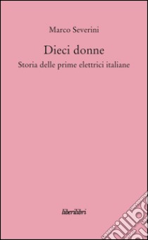 Dieci donne. Storia delle prime dieci elettrici italiane libro di Severini Marco