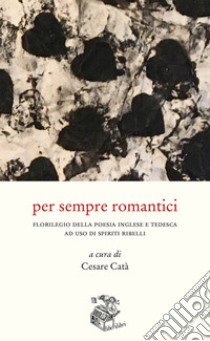 Per sempre romantici. Florilegio della poesia inglese e tedesca ad uso di spiriti ribelli libro di Catà C. (cur.)