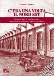 C'era una volta il Nord Est. Cinquant'anni di rapida crescita, involuzione e crisi di una società autodidatta libro di Davanzo Ernesto