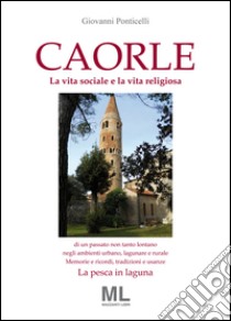 Caorle. La vita sociale e la vita religiosa di un passato non tanto lontano negli ambienti urbano, lagunare e rurale. Memorie e ricordi, tradizioni e usanze. La pesca in laguna libro di Ponticelli Giovanni