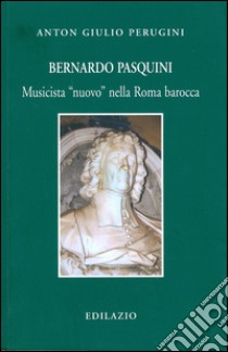 Bernardo Pasquini. Musicista «nuovo» nella Roma barocca libro di Perugini Anton Giulio