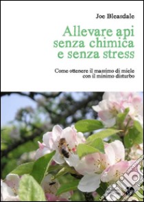 Allevare api senza chimica e senza stress. Come ottenere il massimo di miele con il minimo disturbo libro di Bleasdale Joe