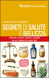 Segreti di salute bellezza. Balsami, decotti, pomate, sciroppi tratti da un ricettario di metà '800 libro di Anonimo; Sacchetti L. (cur.)