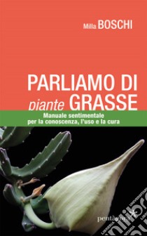 Parliamo di piante grasse. Manuale sentimentale per la conoscenza, l'uso e la cura libro di Boschi Milla