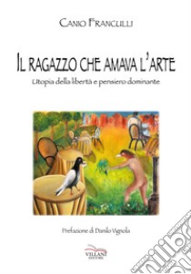 Il ragazzo che amava l'arte. Utopia della libertà e pensiero dominante libro di Franculli Canio