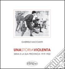 Una storia violenta. Siena e la sua provincia 1919-1922 libro di Maccianti Gabriele