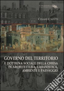 Governo del territorio. E dottrina sociale della chiesa in architettura, urbanistica, ambiente e paesaggio libro di Capitti Cesare