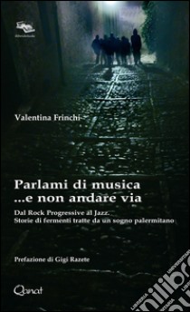 Parlami di musica... e non andare via. Dal Rock Progressive al Jazz. Storie di fermenti tratte da un sogno palermitano libro di Frinchi Valentina