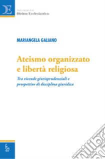 Ateismo organizzato e libertà religiosa. Tra vicende giurisprudenziali e prospettive di disciplina giuridica libro di Galiano Mariangela