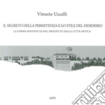 Il segreto della persistenza e lo stile del desiderio. La forma rinvenuta nel progetto della città antica libro di Uccelli Vittorio